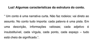 Luz! Algumas características da estrutura do conto.
“ Um conto é uma narrativa curta. Não faz rodeios: vai direto ao
assunto. No conto tudo importa: cada palavra é uma pista. Em
uma descrição, informações valiosas; cada adjetivo é
insubstituível, cada vírgula, cada ponto, cada espaço – tudo
está cheio de significado.”.
 