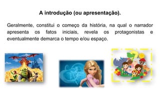 A introdução (ou apresentação).
Geralmente, constitui o começo da história, na qual o narrador
apresenta os fatos iniciais, revela os protagonistas e
eventualmente demarca o tempo e/ou espaço.
 