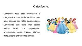 O desfecho.
Conferidos toda essa tramitação, é
chegado o momento de partirmos para
uma solução dos fatos apresentados.
Lembrando que esse final poderá
muitas vezes nos surpreender,
revelando-se como trágico, cômico,
triste, alegre, entre outras formas.
 