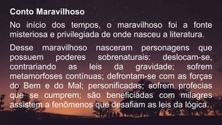 Conto Maravilhoso
No início dos tempos, o maravilhoso foi a fonte
misteriosa e privilegiada de onde nasceu a literatura.
Desse maravilhoso nasceram personagens que
possuem poderes sobrenaturais: deslocam-se,
contrariando as leis da gravidade; sofrem
metamorfoses contínuas; defrontam-se com as forças
do Bem e do Mal; personificadas; sofrem profecias
que se cumprem; são beneficiadas com milagres
assistem a fenômenos que desafiam as leis da lógica.
 
