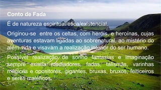 Conto de Fada
É de natureza espiritual/ética/existencial.
Originou-se entre os celtas, com heróis, e heroínas, cujas
aventuras estavam ligadas ao sobrenatural, ao mistério do
além-vida e visavam a realização interior do ser humano.
Possível realização de sonho fantasias e imaginação
sempre existia mediadores, fadas, talismãs, varinhas
mágicas e opositores, gigantes, bruxas, bruxos, feiticeiros
e seres maléficos.
 
