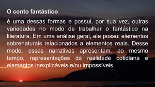 O conto fantástico
é uma dessas formas e possui, por sua vez, outras
variedades no modo de trabalhar o fantástico na
literatura. Em uma análise geral, ele possui elementos
sobrenaturais relacionados a elementos reais. Desse
modo, essas narrativas apresentam, ao mesmo
tempo, representações da realidade cotidiana e
elementos inexplicáveis e/ou impossíveis
 