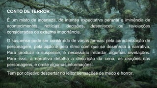 CONTO DE TERROR
É um misto de incerteza, de intensa expectativa perante a iminência de
acontecimentos, notícias, decisões, desenlaces ou revelações
consideradas de extrema importância.
O suspense pode ser construído de várias formas: pela caracterização de
personagem, pela ação e pelo ritmo com que se desenrola a narrativa.
Para produzir o suspense, é necessário retardar algumas revelações.
Para isso, a narrativa detalha a descrição da cena, as reações das
personagens, e omite algumas informações.
Tem por objetivo despertar no leitor sensações de medo e horror.
 