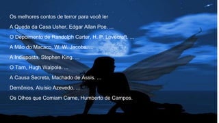 Os melhores contos de terror para você ler
A Queda da Casa Usher, Edgar Allan Poe. ...
O Depoimento de Randolph Carter, H. P. Lovecraft. ...
A Mão do Macaco, W. W. Jacobs. ...
A Indisposta, Stephen King. ...
O Tarn, Hugh Walpole. ...
A Causa Secreta, Machado de Assis. ...
Demônios, Aluísio Azevedo. ...
Os Olhos que Comiam Carne, Humberto de Campos.
 