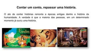 Contar um conto, repassar uma história.
O ato de contar histórias remonta a épocas antigas dentre a história da
humanidade. A verdade é que a maioria das pessoas, em um determinado
momento já ouviu uma história.
 