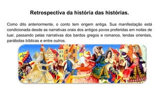 Retrospectiva da história das histórias.
Como dito anteriormente, o conto tem origem antiga. Sua manifestação está
condicionada desde as narrativas orais dos antigos povos proferidas em noites de
luar, passando pelas narrativas dos bardos gregos e romanos, lendas orientais,
parábolas bíblicas e entre outros.
 