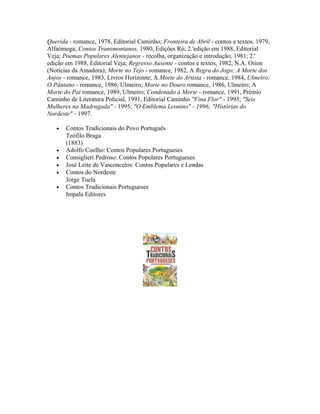 Querida - romance, 1978, Editorial Caminho; Fronteira de Abril - contos e textos, 1979,
Alfaómega; Contos Transmontanos, 1980, Edições Ró; 2.'edição em 1988, Editorial
Veja; Poemas Populares Alentejanos - recolha, organização e introdução, 1981; 2.'
edição em 1988, Editorial Veja; Regresso Ausente - contos e textos, 1982, N.A. Oiion
(Notícias da Amadora); Morte no Tejo - romance, 1982, A Regra do Jogo; A Morte dos
Anjos - romance, 1983, Livros Horizonte; A Morte do Artista - romance, 1984, Ulmeiro;
O Pântano - romance, 1986, Ulmeiro; Morte no Douro romance, 1986, Ulmeiro; A
Morte do Pai romance, 1989, Ulmeiro; Condenado à Morte - romance, 1991, Prémio
Caminho de Literatura Policial, 1991, Editorial Caminho "Fina Flor" - 1993; "Seis
Mulheres na Madrugada" - 1995; "O Emblema Leonino" - 1996; "Histórias do
Nordeste" - 1997.
•

•
•
•
•
•

Contos Tradicionais do Povo Português
Teófilo Braga
(1883)
Adolfo Coelho: Contos Populares Portugueses
Consiglieri Pedroso: Contos Populares Portugueses
José Leite de Vasconcelos: Contos Populares e Lendas
Contos do Nordeste
Jorge Tuela
Contos Tradicionais Portugueses
Impala Editores

 
