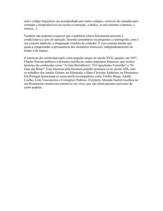 oral o código linguístico era acompanhado por outros códigos, variáveis de contador para
contador e irreproduzíveis na escrita (a entoação, a ênfase, os movimentos corporais, a
mímica...).
Também não podemos esquecer que o auditório estava fisicamente presente e
condicionava o acto de narração, fazendo comentários ou perguntas e restringindo, com a
sua censura implícita, a imaginação criadora do contador. É essa censura latente que
ajuda a compreender a permanência dos elementos essenciais, independentemente do
tempo e do espaço.
O interesse dos intelectuais pelo conto popular surgiu no século XVII, quando, em 1697,
Charles Perraut publicou a primeira recolha de contos populares franceses, que incluía
histórias tão conhecidas como "A Gata Borralheira", "O Capuchinho Vermelho" e "O
Gato das Botas". Esse interesse pela literatura popular acentuou-se no século XIX, com
os trabalhos dos irmãos Grimm, na Alemanha, e Hans Christian Andersen, na Dinamarca.
Em Portugal destacaram-se nessa tarefa investigadores como Teófilo Braga, Adolfo
Coelho, Leite Vasconcelos e Consiglieri Pedroso. O próprio Almeida Garrett recolheu no
seu Romanceiro numerosas narrativas em verso, que são afinal parentes próximos do
conto popular.

 