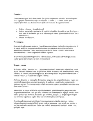 Estrutura
Fruto da sua origem oral, estes contos têm quase sempre uma estrutura muito simples e
fixa. A própria fórmula inicial ("Era uma vez...") e final ("...e foram felizes para
sempre.") revelam isso. Essa estrutura pode ser traduzida da seguinte forma:
•
•

•

Ordem existente - situação inicial;
Ordem perturbada - a situação de equilíbrio inicial é destruída, o que dá origem a
uma série de peripécias que só se interrompem com o aparecimento de uma força
rectificadora;
Ordem restabelecida.

Personagens
A caracterização das personagens é sumária e estereotipada: os heróis concentram em si
os traços positivos, enquanto os vilões evidenciam todos os aspectos negativos da
personalidade humana. Dessa maneira personifica-se o bem e o mal e manifesta-se
insistentemente a vitória do primeiro sobre o segundo.
A caracterização indirecta prevalece sobre a directa, visto que é sobretudo pelas suas
acções que as personagens revelam o seu carácter.
Tempo e espaço
A fórmula inicial ("Era uma vez..." ou outra equivalente) remete para o passado e, desse
modo, funciona como um sinal de que se vai passar do mundo real para um mundo irreal,
o mundo da fantasia, onde tudo é possível. Esse mergulho no imaginário termina com a
fórmula final: "...e viveram felizes para sempre."
Ao longo do conto as indicações de natureza temporal são sempre limitadas e vagas, não
permitindo determinar com rigor a duração da acção ou a localização num contexto
histórico preciso. O mesmo acontece relativamente ao espaço: um palácio, uma casa, uma
fonte, uma floresta...
Na verdade, as vagas referências espácio-temporais aparecem apenas porque são uma
exigência da narrativa, visto que nada acontece fora do tempo e do espaço. Não é o onde
nem o quando que interessa, mas sim o que acontece, a acção. As próprias personagens
são um mero suporte da acção, daí a sua caracterização estereotipada.
A conjugação dessas características (personagens estereotipadas e espaço e tempo
indeterminados) concede às histórias um carácter atemporal e universal, que permite a
sua reactualização permanente: é algo que poderia acontecer em qualquer tempo e em
qualquer lugar.

 