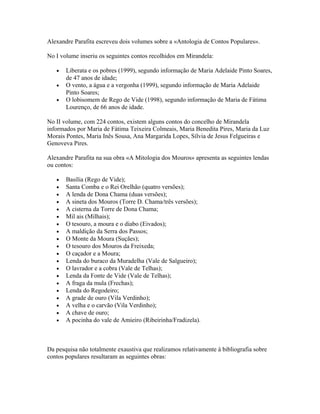 Alexandre Parafita escreveu dois volumes sobre a «Antologia de Contos Populares».
No I volume inseriu os seguintes contos recolhidos em Mirandela:
•
•
•

Liberata e os pobres (1999), segundo informação de Maria Adelaide Pinto Soares,
de 47 anos de idade;
O vento, a água e a vergonha (1999), segundo informação de Maria Adelaide
Pinto Soares;
O lobisomem de Rego de Vide (1998), segundo informação de Maria de Fátima
Lourenço, de 66 anos de idade.

No II volume, com 224 contos, existem alguns contos do concelho de Mirandela
informados por Maria de Fátima Teixeira Colmeais, Maria Benedita Pires, Maria da Luz
Morais Pontes, Maria Inês Sousa, Ana Margarida Lopes, Sílvia de Jesus Felgueiras e
Genoveva Pires.
Alexandre Parafita na sua obra «A Mitologia dos Mouros» apresenta as seguintes lendas
ou contos:
•
•
•
•
•
•
•
•
•
•
•
•
•
•
•
•
•
•
•
•

Basília (Rego de Vide);
Santa Comba e o Rei Orelhão (quatro versões);
A lenda de Dona Chama (duas versões);
A sineta dos Mouros (Torre D. Chama/três versões);
A cisterna da Torre de Dona Chama;
Mil ais (Milhais);
O tesouro, a moura e o diabo (Eivados);
A maldição da Serra dos Passos;
O Monte da Moura (Suçães);
O tesouro dos Mouros da Freixeda;
O caçador e a Moura;
Lenda do buraco da Muradelha (Vale de Salgueiro);
O lavrador e a cobra (Vale de Telhas);
Lenda da Fonte de Vide (Vale de Telhas);
A fraga da mula (Frechas);
Lenda do Regodeiro;
A grade de ouro (Vila Verdinho);
A velha e o carvão (Vila Verdinho);
A chave de ouro;
A pocinha do vale de Amieiro (Ribeirinha/Fradizela).

Da pesquisa não totalmente exaustiva que realizamos relativamente à bibliografia sobre
contos populares resultaram as seguintes obras:

 
