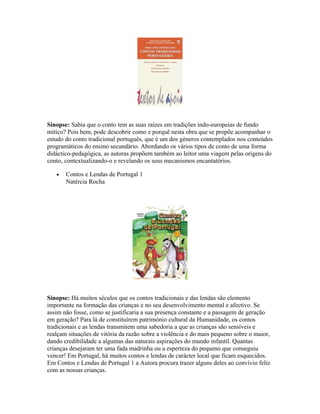 Sinopse: Sabia que o conto tem as suas raízes em tradições indo-europeias de fundo
mítico? Pois bem, pode descobrir como e porquê nesta obra que se propõe acompanhar o
estudo do conto tradicional português, que é um dos géneros contemplados nos conteúdos
programáticos do ensino secundário. Abordando os vários tipos de conto de uma forma
didáctico-pedagógica, as autoras propõem também ao leitor uma viagem pelas origens do
conto, contextualizando-o e revelando os seus mecanismos encantatórios.
•

Contos e Lendas de Portugal 1
Natércia Rocha

Sinopse: Há muitos séculos que os contos tradicionais e das lendas são elemento
importante na formação das crianças e no seu desenvolvimento mental e afectivo. Se
assim não fosse, como se justificaria a sua presença constante e a passagem de geração
em geração? Para lá de constituírem património cultural da Humanidade, os contos
tradicionais e as lendas transmitem uma sabedoria a que as crianças são sensíveis e
realçam situações de vitória da razão sobre a violência e do mais pequeno sobre o maior,
dando credibilidade a algumas das naturais aspirações do mundo infantil. Quantas
crianças desejaram ter uma fada madrinha ou a esperteza do pequeno que conseguiu
vencer! Em Portugal, há muitos contos e lendas de carácter local que ficam esquecidos.
Em Contos e Lendas de Portugal 1 a Autora procura trazer alguns deles ao convívio feliz
com as nossas crianças.

 