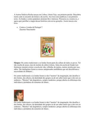 A Autora Natércia Rocha nasceu em Lisboa, à beira Tejo, sua primeira paixão. Descobriu
muito cedo os encantos da leitura e da escrita. Aos treze anos publicou o seu primeiro
texto. As lendas e contos populares atraíram-lhe o interesse. Procurou-os e reuniu-os, e
agora quer partilhar a magia dessas histórias com novas gerações. Assim nasceu este
livro.
•

Contos e Lendas de Portugal 7
Zacarias Nascimento

Sinopse: Os contos tradicionais e as lendas fazem parte da cultura de todos os povos. Tal
não resulta do acaso, mas do instinto de sobrevivência. Antes da escola do Estado (um
fenómeno recente) existiu a escola da vida, velhinha, de muitos, muitos séculos:por isso,
sábia. Tão inteligentes foram os nossos antepassados analfabetos que até descobriram a
necessidade do alfabeto!...
Os contos tradicionais e as lendas foram (e são) "mestres" da imaginação, dos desafios e
dos limites, dos afectos, da identidade dos grupos ou de um saber maior que o dos reis ou
senhores..."Mestres" não dogmáticos, sempre modernos: porque abertos às diferenças dos
indivíduos e portadores de sementes do futuro.

Os contos tradicionais e as lendas foram (e são) "mestres" da imaginação, dos desafios e
dos limites, dos afectos, da identidade dos grupos ou de um saber maior que o dos reis ou
senhores..."Mestres" não dogmáticos, sempre modernos: porque abertos às diferenças dos
indivíduos e portadores de sementes do futuro.

 