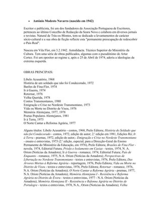 •

António Modesto Navarro (nascido em 1942)

Escritor e publicista, foi um dos fundadores da Associação Portuguesa de Escritores,
pertenceu ao último Concelho de Redacção da Seara Nova e colabora em diversos jornais
e revistas. Natural de Trás-os-Montes, tem-se dedicado a levantamentos de carácter
sócio-cultural e a sua obra de ficção reflecte esta "permanente preocupação de redescobrir
o País Real".
Nasceu em Vila Flor, em 3.2.1942. Autodidacta. Técnico Superior do Ministério da
Cultura. Tem uma série de obras publicados, algumas com o pseudónimo de Artur
Cortez. Foi um opositor ao regime e, após o 25 de Abril de 1974, aderiu a ideologias da
extrema esquerda.
OBRAS PRINCIPAIS:
Libelo Acusatório, 1968
História de um soldado que não foi Condecorado, 1972
Barões de Fina-Flor, 1974
Ir à Guerra, 1974
Retornar, 1976
Velha Querida, 1978
Contos Transmontanos, 1980
Emigração e Crise no Nordeste Transmontano, 1973
Vida ou Morte no Distrito de Viseu, 1976
Memória Alentejana, 1977, 1978
Poetas Populares Alentejanos, 1981
Ir à Terra, 1973
O Norte Cantar a Reforma Agrária, 1977
Alguns títulos: Libelo Acusatório - contos, 1968, Prelo Editora; História do Soldado que
não foi Condecorado - contos, 1972, edição do autor; 2.' edição em 1981, Edições Ró; Ir
à Terra - poemas, 1972, edição do autor,- Emigração e Crise no Nordeste Transmontano
- ensaio e entrevistas, 1973 (2.' edição, especial, para a Direcção-Geral do Ensino
Permanente do Ministério da Educação, em 1976), Prelo Editora; Brasões de Fina Flor novela, 1974, Editorial Futura; Prisão e Isolamento em Caxias - textos, 1974, N. A.
Orion (Notícias da Amadora); Ir à Guerra - romance, 1974, Editorial Futura; País de
Enquanto - romance, 1975, N.A. Orion (Notícias da Amadora); Perspectivas de
Libertação no Nordeste Transmontano - textos e entrevistas, 1976, Prelo Editora; Das
Árvores Mortas à Reforma Agrária - reportagem, 1976, Prelo Editora; Vida ou Morte no
Distrito de Viseu - textos e entrevistas, 1976, Prelo Editora; Retornar - romance, 1976,
N.A. Orion (Notícias da Amadora); O Norte Cantar a Reforma Agrária - poemas, 1977,
N.A. Orion (Notícias da Amadora); Memória Alentejana I - Resistência e Reforma
Agrária no Distrito de Évora - textos e entrevistas, 1977 - N.A. Orion (Notícias da
Amadora); Memória Alentejana II - Resistência e Refonna Agrária no Distrito de
Portalegre - textos e entrevistas, 1978, N.A., Orion (Notícias da Amadora); Velha

 