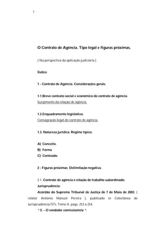 1




          O Contrato de Agência. Tipo legal e figuras próximas.


          ( Na perspectiva da aplicação judiciária )


          Índice


          1 - Contrato de Agência. Considerações gerais.


          1.1.Breve contexto social e económico do contrato de agência.
          Surgimento da relação de agência.


          1.2.Enquadramento legislativo.
          Consagração legal do contrato de agência.


          1.3. Natureza jurídica. Regime típico.


          A) Conceito.
          B) Forma
          C) Conteúdo.


          2 - Figuras próximas. Delimitação negativa.


          2.1. Contrato de agência e relação de trabalho subordinado.
          Jurisprudência :
          Acórdão do Supremo Tribunal de Justiça de 7 de Maio de 2003, (
relator     António    Manuel    Pereira   ),   publicado   in   Colectânea   de
Jurisprudência/STJ, Tomo II, pags. 253 a 254.
          “ S. - O vendedor comissionista “.
 