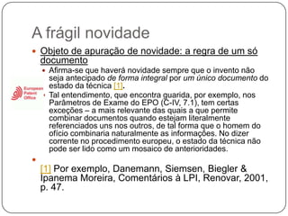 A frágil novidade
 Objeto de apuração de novidade: a regra de um só

documento
 Afirma-se que haverá novidade sempre que o invento não

seja antecipado de forma integral por um único documento do
estado da técnica [1].
 Tal entendimento, que encontra guarida, por exemplo, nos
Parâmetros de Exame do EPO (C-IV, 7.1), tem certas
exceções – a mais relevante das quais a que permite
combinar documentos quando estejam literalmente
referenciados uns nos outros, de tal forma que o homem do
ofício combinaria naturalmente as informações. No dizer
corrente no procedimento europeu, o estado da técnica não
pode ser lido como um mosaico de anterioridades.



[1] Por exemplo, Danemann, Siemsen, Biegler &
Ipanema Moreira, Comentários à LPI, Renovar, 2001,
p. 47.

 