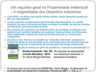 Um requisito geral na Properiedade Intelectual
– A originalidade dos Desenhos Industriais
 Com efeito, na última das nossas obras citadas, assim dissemos quanto ao








filtro da originalidade :
c] este requisito complementar (denominado não-obviedade, ou caráter
singular), se apura tomando por base a simples novidade, ao qual se acresce
um elemento que transcende tal base.
[d] a medida da suficiência da distância além da novidade é realizada com
auxílio de um analista hipotético ao qual (por ficção jurídica) se atribui uma
visão qualificada, diversa da visão do homem do povo ou consumidor
inespecífico;
[e] cabe a este ―técnico na matéria‖ ou ―utilizador informado‖ comparar a
impressão geral da anterioridade coma impressão geral do desenho tido por
inédito, para apurar a suficiência de contribuição da criação ornamental.
[f] a comparação se efetua no vetor da aparência, e não da funcionalidade ou
tecnicidade.
Direito Industrial - Vol. VIII Do requisito de originalidade
Livraria Almedina - 2012
nos desenhos industriais: a
Dr. Denis Borges Barbosa
perspectiva brasileira

 O mesmo texto se encontra em BARBOSA, Denis Borges. Do Requisito de

Originalidade nos Desenhos Industriais. Revista da ABPI, v. 106, p. 3-

 