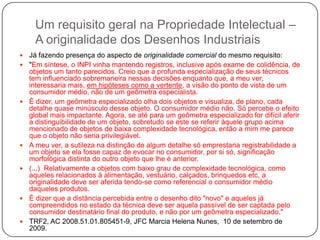 Um requisito geral na Propriedade Intelectual –
A originalidade dos Desenhos Industriais













Já fazendo presença do aspecto de originalidade comercial do mesmo requisito:
"Em síntese, o INPI vinha mantendo registros, inclusive após exame de colidência, de
objetos um tanto parecidos. Creio que a profunda especialização de seus técnicos
tem influenciado sobremaneira nessas decisões enquanto que, a meu ver,
interessaria mais, em hipóteses como a vertente, a visão do ponto de vista de um
consumidor médio, não de um geômetra especialista.
É dizer, um geômetra especializado olha dois objetos e visualiza, de plano, cada
detalhe quase minúsculo desse objeto. O consumidor médio não. Só percebe o efeito
global mais impactante. Agora, se até para um geômetra especializado for difícil aferir
a distinguibilidade de um objeto, sobretudo se este se referir àquele grupo acima
mencionado de objetos de baixa complexidade tecnológica, então a mim me parece
que o objeto não seria privilegiável.
A meu ver, a sutileza na distinção de algum detalhe só emprestaria registrabilidade a
um objeto se ela fosse capaz de evocar no consumidor, por si só, significação
morfológica distinta do outro objeto que lhe é anterior.
(...) Relativamente a objetos com baixo grau de complexidade tecnológica, como
aqueles relacionados à alimentação, vestuário, calçados, brinquedos etc, a
originalidade deve ser aferida tendo-se como referencial o consumidor médio
daqueles produtos.
É dizer que a distância percebida entre o desenho dito "novo" e aqueles já
compreendidos no estado da técnica deve ser aquela passível de ser captada pelo
consumidor destinatário final do produto, e não por um geômetra especializado."
TRF2, AC 2008.51.01.805451-9, JFC Marcia Helena Nunes, 10 de setembro de
2009.

 