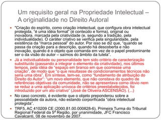 Um requisito geral na Propriedade Intelectual –
A originalidade no Direito Autoral
 "Criação do espírito, como criação intelectual, que configura obra intelectual

protegida, ―é uma idéia formal‖ (é conteúdo e forma), original ou
inovadora, marcada pela criatividade (e, segundo a tradição, pela
individualidade). O caráter criativo se verifica pela singularidade, pela
existência da ―marca pessoal‖ do autor. Por isso se diz que, ―quando se
passa da criação para a descrição, quando há descoberta e não
inovação, quando é o objeto que comanda em vez de o papel predominante
ser o da visão do autor – saímos do âmbito da tutela‖.
 Já a individualidade ou personalidade tem sido critério de caracterização
substituído (passando a integrar o elemento da criatividade), nos últimos
tempos, pela idéia de ―espaço em branco em que ocorresse uma
criação‖, de modo que ―o que resultasse de condicionamentos técnicos não
seria uma obra‖. Em síntese, tem-se, como ―fundamento de atribuição do
Direito do Autor‖: ―um novo elemento, que não constava do quadro de
referências objetivas da comunidade, não se apresentava como óbvio nem
se reduz a uma aplicação unívoca de critérios preestabelecidos, foi
introduzido por um ato criativo‖ (José de Oliveira ASCENSÃO). (...)
 No caso concreto, é evidente que o objeto preponderou sobre a
pessoalidade da autora, não estando corporificada ―obra intelectual
protegida‖.
 TRF5, AC 410209 CE (2000.81.00.000828-6), Primeira Turma do Tribunal
Regional Federal da 5ª Região, por unanimidade, JFC Francisco
Cavalcanti, 08 de novembro de 2007.

 