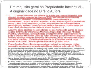 Um requisito geral na Propriedade Intelectual –
A originalidade no Direito Autoral
"2.
O contributo mínimo, que consiste no mínimo grau criativo necessário para
que uma obra seja protegida por direito de autor, tem também status de norma
constitucional, devido sua qualidade de elemento presente no cerne do
balanceamento - entre o exclusivo autoral e o acesso à cultura - justificador do direito
do autor. Além disso, o contributo mínimo decorre de normas fundamentalmente
constitucionais, tendo em vista a fundamentalidade das normas constitucionais que
tratam do direito do autor e do direito de acesso à cultura. (...)
 A doutrina acima apontada foi conferida face ter sido mencionada quando da leitura
da obra denominada "O Contributo Mínimo na Propriedade Intelectual: Atividade
Inventiva, Originalidade, Distinguibilidade e Margem Mínima", especificamente na
parte "Contributo Mínimo em Direito do Autor: o mínimo grau criativo necessário para
que uma obra seja protegida; contornos e tratamento jurídico no direito internacional
e no direito brasileiro", cujo excelente trabalho é da autoria de Carolina Tinoco
Ramos, entre outros: Denis Borges Barbosa e Rodrigo Souto Maior.
 Ensina Carolina Tinoco Ramos que contributo mínimo é: o mínimo grau criativo
necessário para que uma obra seja protegida por direito de autor. (ob. cit. P.281).







No quarto capítulo de sua exposição, diz Carolina que nos Estados Unidos o contributo mínimo é um requisito de
índole constitucional, desde o julgamento do caso Feist. No Brasil, destaca que o contributo mínimo é "... também
um requisito com status de norma constitucional devido sua qualidade de elemento presente no cerne do
balanceamento - entre o exclusivo autoral e o acesso à cultura - justificador do direito do autor". "Além disso, o
contributo mínimo decorre de normas fundamentalmente constitucionais, tendo em vista a fundamentalidade das
normas constitucionais que tratam do direito do autor e do direito de acesso à cultura".
Aponta Carolina Tinoco Ramos, no capítulo quarto, às fls. 404/411, precedentes do STF e do STJ que em
"...diversas decisões utilizaram os mais variados termos para identificarem o que seria o contributo mínimo".
Na obra já citada, na parte que toca a Carolina Tinoco Ramos, à página 483, destaca a doutrinadora que
"...apontamos a importância do contributo mínimo no limiar entre o que seria um plágio ou uma obra derivada,
indicando ainda que a tendência tem sido de se exigir um grau de criatividade relativamente maior para
caracterização de uma obra derivativa do que o necessário para caracterizar uma criação originária. Além disso,

 