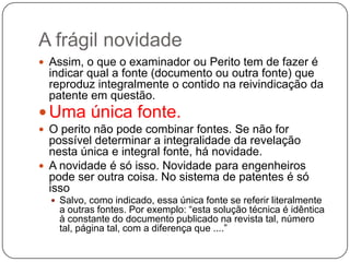 A frágil novidade
 Assim, o que o examinador ou Perito tem de fazer é

indicar qual a fonte (documento ou outra fonte) que
reproduz integralmente o contido na reivindicação da
patente em questão.

 Uma única fonte.
 O perito não pode combinar fontes. Se não for

possível determinar a integralidade da revelação
nesta única e integral fonte, há novidade.
 A novidade é só isso. Novidade para engenheiros
pode ser outra coisa. No sistema de patentes é só
isso
 Salvo, como indicado, essa única fonte se referir literalmente

a outras fontes. Por exemplo: ―esta solução técnica é idêntica
à constante do documento publicado na revista tal, número
tal, página tal, com a diferença que ....‖

 