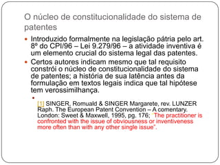 O núcleo de constitucionalidade do sistema de
patentes
 Introduzido formalmente na legislação pátria pelo art.

8º do CPI/96 – Lei 9.279/96 – a atividade inventiva é
um elemento crucial do sistema legal das patentes.
 Certos autores indicam mesmo que tal requisito
constrói o núcleo de constitucionalidade do sistema
de patentes; a história de sua latência antes da
formulação em textos legais indica que tal hipótese
tem verossimilhança.


[1] SINGER, Romuald & SINGER Margarete, rev. LUNZER
Raph. The European Patent Convention – A comentary.
London: Sweet & Maxwell, 1995, pg. 176; ―The practitioner is
confronted with the issue of obviousness or inventiveness
more often than with any other single issue‖.

 