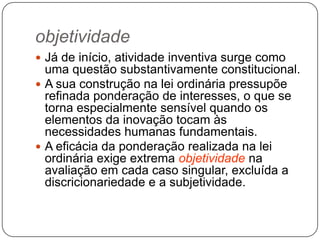 objetividade
 Já de início, atividade inventiva surge como

uma questão substantivamente constitucional.
 A sua construção na lei ordinária pressupõe
refinada ponderação de interesses, o que se
torna especialmente sensível quando os
elementos da inovação tocam às
necessidades humanas fundamentais.
 A eficácia da ponderação realizada na lei
ordinária exige extrema objetividade na
avaliação em cada caso singular, excluída a
discricionariedade e a subjetividade.

 