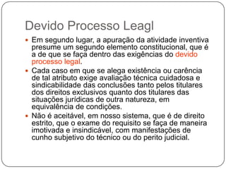 Devido Processo Leagl
 Em segundo lugar, a apuração da atividade inventiva

presume um segundo elemento constitucional, que é
a de que se faça dentro das exigências do devido
processo legal.
 Cada caso em que se alega existência ou carência
de tal atributo exige avaliação técnica cuidadosa e
sindicabilidade das conclusões tanto pelos titulares
dos direitos exclusivos quanto dos titulares das
situações jurídicas de outra natureza, em
equivalência de condições.
 Não é aceitável, em nosso sistema, que é de direito
estrito, que o exame do requisito se faça de maneira
imotivada e insindicável, com manifestações de
cunho subjetivo do técnico ou do perito judicial.

 