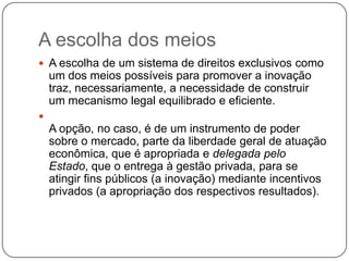 A escolha dos meios
 A escolha de um sistema de direitos exclusivos como

um dos meios possíveis para promover a inovação
traz, necessariamente, a necessidade de construir
um mecanismo legal equilibrado e eficiente.


A opção, no caso, é de um instrumento de poder
sobre o mercado, parte da liberdade geral de atuação
econômica, que é apropriada e delegada pelo
Estado, que o entrega à gestão privada, para se
atingir fins públicos (a inovação) mediante incentivos
privados (a apropriação dos respectivos resultados).

 