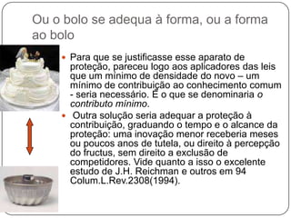 Ou o bolo se adequa à forma, ou a forma
ao bolo
 Para que se justificasse esse aparato de

proteção, pareceu logo aos aplicadores das leis
que um mínimo de densidade do novo – um
mínimo de contribuição ao conhecimento comum
- seria necessário. É o que se denominaria o
contributo mínimo.
 Outra solução seria adequar a proteção à
contribuição, graduando o tempo e o alcance da
proteção: uma inovação menor receberia meses
ou poucos anos de tutela, ou direito à percepção
do fructus, sem direito a exclusão de
competidores. Vide quanto a isso o excelente
estudo de J.H. Reichman e outros em 94
Colum.L.Rev.2308(1994).

 