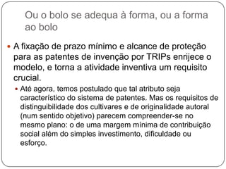 Ou o bolo se adequa à forma, ou a forma
ao bolo
 A fixação de prazo mínimo e alcance de proteção

para as patentes de invenção por TRIPs enrijece o
modelo, e torna a atividade inventiva um requisito
crucial.
 Até agora, temos postulado que tal atributo seja

característico do sistema de patentes. Mas os requisitos de
distinguibilidade dos cultivares e de originalidade autoral
(num sentido objetivo) parecem compreender-se no
mesmo plano: o de uma margem mínima de contribuição
social além do simples investimento, dificuldade ou
esforço.

 