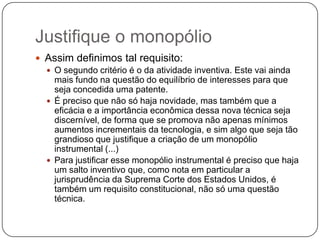 Justifique o monopólio
 Assim definimos tal requisito:
 O segundo critério é o da atividade inventiva. Este vai ainda
mais fundo na questão do equilíbrio de interesses para que
seja concedida uma patente.
 É preciso que não só haja novidade, mas também que a
eficácia e a importância econômica dessa nova técnica seja
discernível, de forma que se promova não apenas mínimos
aumentos incrementais da tecnologia, e sim algo que seja tão
grandioso que justifique a criação de um monopólio
instrumental (...)
 Para justificar esse monopólio instrumental é preciso que haja
um salto inventivo que, como nota em particular a
jurisprudência da Suprema Corte dos Estados Unidos, é
também um requisito constitucional, não só uma questão
técnica.

 