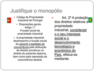 Justifique o monopólio
 Código da Propriedade

Industrial de Portugal
 Disposições gerais
Artigo 1.º
Função social da
propriedade industrial
 A propriedade industrial
desempenha a função social
de garantir a lealdade da
concorrência pela atribuição
de direitos privativos no
âmbito do presente diploma,
bem como pela repressão da
concorrência desleal.



Art. 2º A proteção
dos direitos relativos à
propriedade
industrial, considerad
o o seu interesse
social e o
desenvolvimento
tecnológico e
econômico do
País, efetua-se
mediante:

 