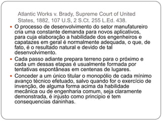 Atlantic Works v. Brady, Supreme Court of United
States, 1882, 107 U.S, 2 S.Ct. 255 L.Ed. 438.
 O processo de desenvolvimento do setor manufatureiro
cria uma constante demanda para novos aplicativos,
para cuja elaboração a habilidade dos engenheiros e
capatazes em geral é normalmente adequada, o que, de
fato, é o resultado natural e devido de tal
desenvolvimento.
 Cada passo adiante prepara terreno para o próximo e
cada um dessas etapas é usualmente formada por
tentativas espontâneas em centenas de lugares.
 Conceder a um único titular o monopólio de cada mínimo
avanço técnico efetuado, salvo quando for o exercício de
invenção, de alguma forma acima da habilidade
mecânica ou de engenharia comum, seja claramente
demonstrada, é injusto como principio e tem
consequencias daninhas.

 