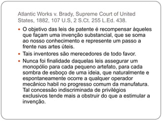 Atlantic Works v. Brady, Supreme Court of United
States, 1882, 107 U.S, 2 S.Ct. 255 L.Ed. 438.
 O objetivo das leis de patente é recompensar àqueles

que façam uma invenção substancial, que se soma
ao nosso conhecimento e represente um passo a
frente nas artes úteis.
 Tais inventores são merecedores de todo favor.
 Nunca foi finalidade daquelas leis assegurar um
monopólio para cada pequeno artefato, para cada
sombra de esboço de uma ideia, que naturalmente e
espontaneamente ocorre a qualquer operador
mecânico habil no progresso comum da manufatura.
Tal concessão indiscriminada de privilégios
exclusivos tende mais a obstruir do que a estimular a
invenção.

 