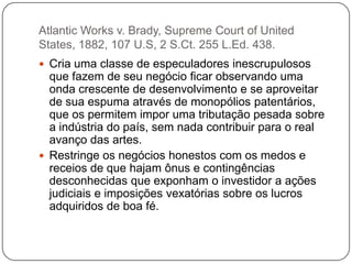 Atlantic Works v. Brady, Supreme Court of United
States, 1882, 107 U.S, 2 S.Ct. 255 L.Ed. 438.
 Cria uma classe de especuladores inescrupulosos

que fazem de seu negócio ficar observando uma
onda crescente de desenvolvimento e se aproveitar
de sua espuma através de monopólios patentários,
que os permitem impor uma tributação pesada sobre
a indústria do país, sem nada contribuir para o real
avanço das artes.
 Restringe os negócios honestos com os medos e
receios de que hajam ônus e contingências
desconhecidas que exponham o investidor a ações
judiciais e imposições vexatórias sobre os lucros
adquiridos de boa fé.

 