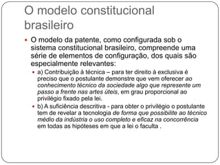 O modelo constitucional
brasileiro
 O modelo da patente, como configurada sob o

sistema constitucional brasileiro, compreende uma
série de elementos de configuração, dos quais são
especialmente relevantes:
 a) Contribuição à técnica – para ter direito à exclusiva é

preciso que o postulante demonstre que vem oferecer ao
conhecimento técnico da sociedade algo que represente um
passo a frente nas artes úteis, em grau proporcional ao
privilégio fixado pela lei.
 b) A suficiência descritiva - para obter o privilégio o postulante
tem de revelar a tecnologia de forma que possibilite ao técnico
médio da indústria o uso completo e eficaz na concorrência
em todas as hipóteses em que a lei o faculta .

 