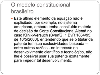 O modelo constitucional
brasileiro
 Este último elemento da equação não é

explicitado, por exemplo, no sistema
americano, embora tenha constiuído matéria
de decisão da Corte Constitucional Alemã no
caso Klinik-Versuch (BverfG, 1 BvR 1864/95,
de 10/5/2000), entendendo que se o titular da
patente tem sua exclusividades baseada –
entre outras razões - no interesse do
desenvolvimento científico e tecnológico, não
lhe é possível usar sua patente exatamente
para impedir tal desenvolvimento.

 