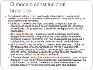 O modelo constitucional
brasileiro
 O modelo da patente, como configurada sob o sistema constitucional

brasileiro, compreende uma série de elementos de configuração, dos quais
são especialmente relevantes:
 c) Prazo – a exclusiva vige, afastando os demais agentes

econômicos empenhados na concorrência do uso da tecnologia
reivindicada, por prazo certo e imutável, configurado no ato da
concessão.
 d) O uso conforme – o uso efetivo da exclusiva, como uma
delegação estatal de um quantum de poder potencial sobre o
mercado, deve se conformar aos fins sociais para os quais ela é
configurada, sem excesso de poder ou desvio de finalidade.
 e) A exaustão dos poderes exclusivos, uma vez que o titular do
privilégio tenha uma oportunidade de reaver o investimento
efetuado no processo inovativo, pela operação econômica, que a
patente tornou exclusiva através da venda ou outra realização
econômica do bem ou atividade pertinente.
 f) Submissão às limitações e exceções à exclusiva, como as que
impedem o uso do privilégio para frustrar o processo inovativo, ou
condicionam o exercício da exclusiva ao eminente interesse
público, inclusive ao uso não comercial para fins públicos.

 