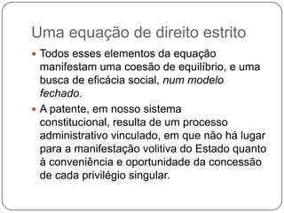 Uma equação de direito estrito
 Todos esses elementos da equação

manifestam uma coesão de equilíbrio, e uma
busca de eficácia social, num modelo
fechado.
 A patente, em nosso sistema
constitucional, resulta de um processo
administrativo vinculado, em que não há lugar
para a manifestação volitiva do Estado quanto
à conveniência e oportunidade da concessão
de cada privilégio singular.

 