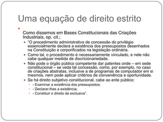 Uma equação de direito estrito


Como dissemos em Bases Constitucionais das Criações
Industriais, op. cit.;
 ―O procedimento administrativo de concessão do privilégio

essencialmente declara a existência dos pressupostos desenhados
na Constituição e corporificados na legislação ordinária.
 Como tal, o procedimento é necessariamente vinculado, e nele não
cabe qualquer medida de discricionariedade.
 Não pode o órgão público competente dar patentes onde – em sede
constitucional – se veda tal concessão, como, por exemplo, no caso
de criações abstratas, inclusive a de programas de computador em si
mesmos, nem pode aplicar critérios de conveniência e oportunidade.
 Se há direito subjetivo constitucional, cabe ao ente público:
 - Examinar a existência dos pressupostos;
 - Declarar-lhes a existência;
 - Constituir o direito de exclusiva‖.

 