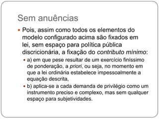 Sem anuências
 Pois, assim como todos os elementos do

modelo configurado acima são fixados em
lei, sem espaço para política pública
discricionária, a fixação do contributo mínimo:
 a) em que pese resultar de um exercício finíssimo

de ponderação, a priori, ou seja, no momento em
que a lei ordinária estabelece impessoalmente a
equação descrita,
 b) aplica-se a cada demanda de privilégio como um
instrumento preciso e complexo, mas sem qualquer
espaço para subjetividades.

 