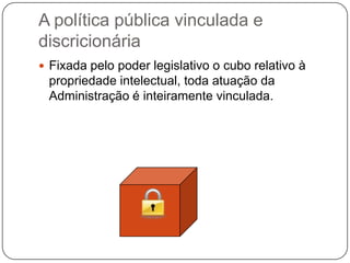 A política pública vinculada e
discricionária
 Fixada pelo poder legislativo o cubo relativo à

propriedade intelectual, toda atuação da
Administração é inteiramente vinculada.

 