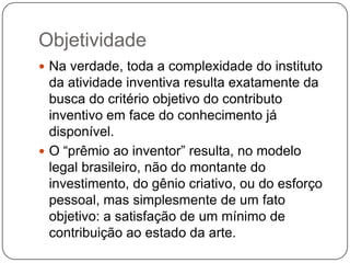 Objetividade
 Na verdade, toda a complexidade do instituto

da atividade inventiva resulta exatamente da
busca do critério objetivo do contributo
inventivo em face do conhecimento já
disponível.
 O ―prêmio ao inventor‖ resulta, no modelo
legal brasileiro, não do montante do
investimento, do gênio criativo, ou do esforço
pessoal, mas simplesmente de um fato
objetivo: a satisfação de um mínimo de
contribuição ao estado da arte.

 