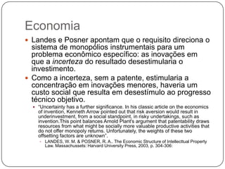 Economia
 Landes e Posner apontam que o requisito direciona o

sistema de monopólios instrumentais para um
problema econômico específico: as inovações em
que a incerteza do resultado desestimularia o
investimento.
 Como a incerteza, sem a patente, estimularia a
concentração em inovações menores, haveria um
custo social que resulta em desestímulo ao progresso
técnico objetivo.
 ―Uncertainty has a further significance. In his classic article on the economics

of invention, Kenneth Arrow pointed out that risk aversion would result in
underinvestment, from a social standpoint, in risky undertakings, such as
invention.This point balances Arnold Plant's argument that patentability draws
resources from what might be socially more valuable productive activities that
do not offer monopoly returns. Unfortunately, the weights of these two
offsetting factors are unknown‖.
 LANDES, W. M. & POSNER, R. A.. The Economic Structure of Intellecttual Property

Law. Massachussets: Harvard University Press, 2003, p. 304-306:

 