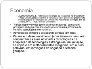 Economia
 ALBUQUERQUE, E. Patentes de invenção de residentes no Brasil (1980-

1995): uma investigação sobre a contribuição dos direitos de propriedade
intelectual para a construção de um sistema nacional de inovação. Rio de
Janeiro, UFRJ, 1998. Tese de Doutorado.

 ―Países desenvolvidos (com sistemas maduros) combinam

inovações radicais com inovações incrementais próximas da
fronteira tecnológica internacional.
 Inovações de primeira e de segunda geração têm lugar.
 Países em desenvolvimento (com sistemas imaturos)

concentram as suas atividades tecnológicas na
adaptação de tecnologias estrangeiras, na imitação,
na cópia e em melhoramentos marginais, em outras
palavras, em inovações de segunda e terceira
geração.‖.

 