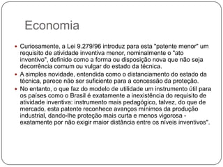 Economia
 Curiosamente, a Lei 9.279/96 introduz para esta "patente menor" um

requisito de atividade inventiva menor, nominalmente o "ato
inventivo", definido como a forma ou disposição nova que não seja
decorrência comum ou vulgar do estado da técnica.
 A simples novidade, entendida como o distanciamento do estado da
técnica, parece não ser suficiente para a concessão da proteção.
 No entanto, o que faz do modelo de utilidade um instrumento útil para
os países como o Brasil é exatamente a inexistência do requisito de
atividade inventiva: instrumento mais pedagógico, talvez, do que de
mercado, esta patente reconhece avanços mínimos da produção
industrial, dando-lhe proteção mais curta e menos vigorosa exatamente por não exigir maior distância entre os níveis inventivos".

 