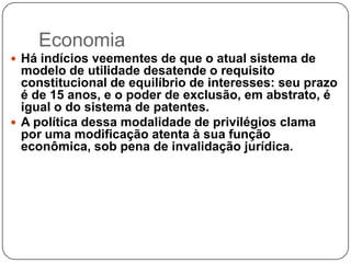 Economia
 Há indícios veementes de que o atual sistema de

modelo de utilidade desatende o requisito
constitucional de equilíbrio de interesses: seu prazo
é de 15 anos, e o poder de exclusão, em abstrato, é
igual o do sistema de patentes.
 A política dessa modalidade de privilégios clama
por uma modificação atenta à sua função
econômica, sob pena de invalidação jurídica.

 