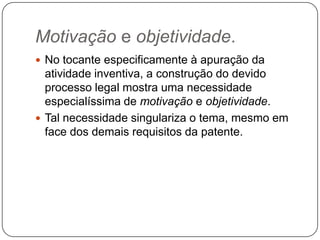 Motivação e objetividade.
 No tocante especificamente à apuração da

atividade inventiva, a construção do devido
processo legal mostra uma necessidade
especialíssima de motivação e objetividade.
 Tal necessidade singulariza o tema, mesmo em
face dos demais requisitos da patente.

 