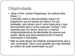 Objetividade
 Nota o Prof. Jochen Pagenberg, do Instituto Max

Plank [1]:
A decisão sobre a não-obviedade requer um
julgamento que se baseia em fatos e na sua
avaliação, que devem servir como base para o que
teoricamente será a única resposta "correta", uma
resposta que, em teoria, deve ser a mesma
independentemente da identidade da pessoa que
avalia, desde que essa pessoa tenha a mesma
informação e instruções.
 Não se pode deixar de enfatizar energicamente que a
não- obviedade "não é uma questão que seja deixada
ao critério de cada examinador ou juiz‖.

 