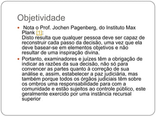 Objetividade
 Nota o Prof. Jochen Pagenberg, do Instituto Max

Plank [1]:
Disto resulta que qualquer pessoa deve ser capaz de
reconstruir cada passo da decisão, uma vez que ela
deve basear-se em elementos objetivos e não
resultar de uma inspiração divina.
 Portanto, examinadores e juízes têm a obrigação de
indicar as razões da sua decisão, não só para
convencer as partes quanto à correção de sua
análise e, assim, estabelecer a paz judiciária, mas
também porque todos os órgãos judiciais têm sobre
os ombros uma responsabilidade para com a
comunidade e estão sujeitos ao controle público, este
geralmente exercido por uma instância recursal
superior

 
